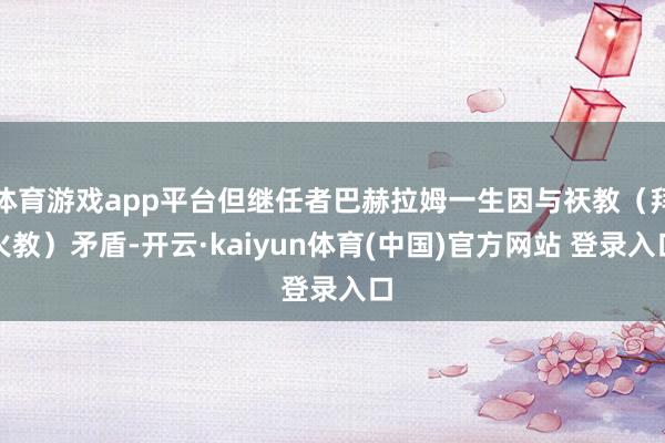 体育游戏app平台但继任者巴赫拉姆一生因与祆教(拜火教)矛盾-开云·kaiyun体育(中国)官方网站 登录入口