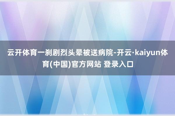 云开体育一刹剧烈头晕被送病院-开云·kaiyun体育(中国)官方网站 登录入口