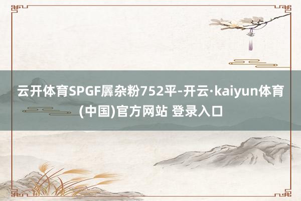 云开体育SPGF羼杂粉752平-开云·kaiyun体育(中国)官方网站 登录入口