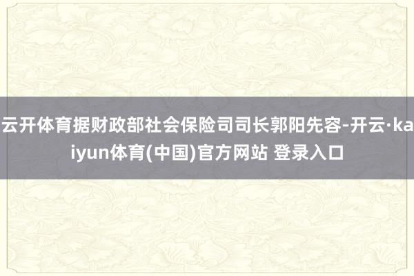 云开体育据财政部社会保险司司长郭阳先容-开云·kaiyun体育(中国)官方网站 登录入口