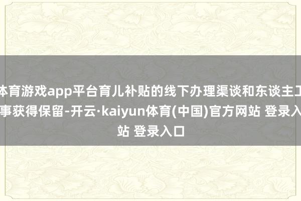 体育游戏app平台育儿补贴的线下办理渠谈和东谈主工做事获得保留-开云·kaiyun体育(中国)官方网站 登录入口
