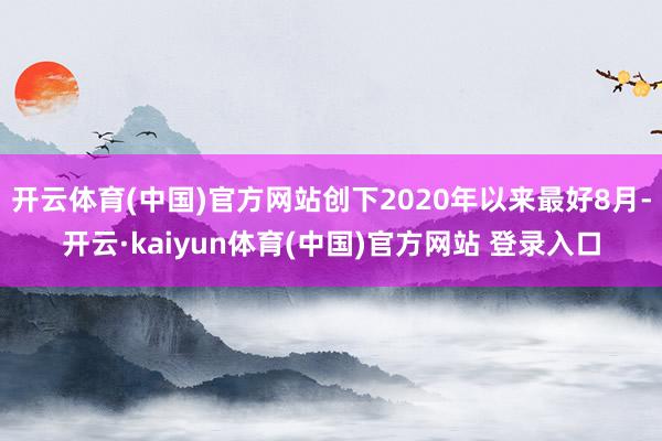 开云体育(中国)官方网站创下2020年以来最好8月-开云·kaiyun体育(中国)官方网站 登录入口