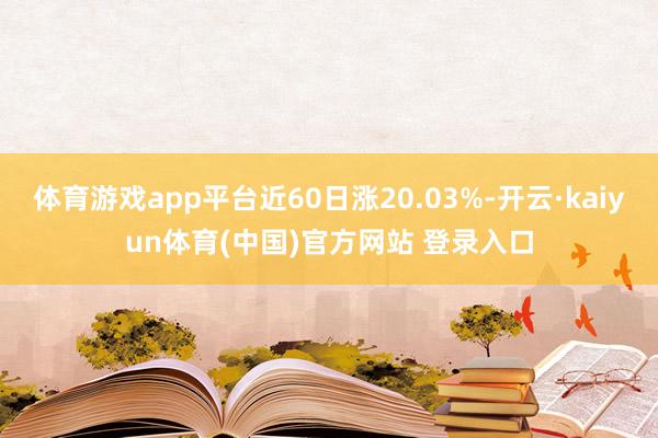 体育游戏app平台近60日涨20.03%-开云·kaiyun体育(中国)官方网站 登录入口
