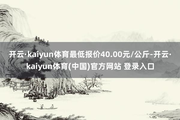 开云·kaiyun体育最低报价40.00元/公斤-开云·kaiyun体育(中国)官方网站 登录入口