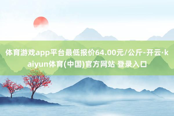 体育游戏app平台最低报价64.00元/公斤-开云·kaiyun体育(中国)官方网站 登录入口