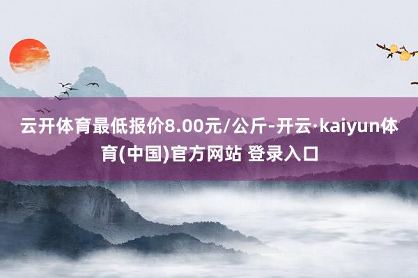 云开体育最低报价8.00元/公斤-开云·kaiyun体育(中国)官方网站 登录入口