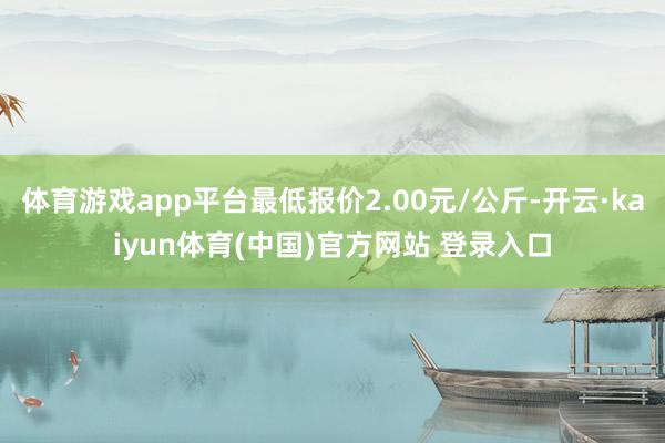体育游戏app平台最低报价2.00元/公斤-开云·kaiyun体育(中国)官方网站 登录入口