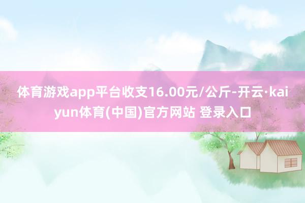 体育游戏app平台收支16.00元/公斤-开云·kaiyun体育(中国)官方网站 登录入口