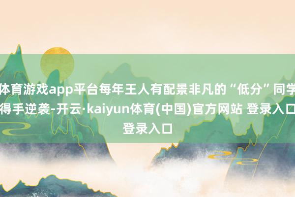 体育游戏app平台每年王人有配景非凡的“低分”同学得手逆袭-开云·kaiyun体育(中国)官方网站 登录入口