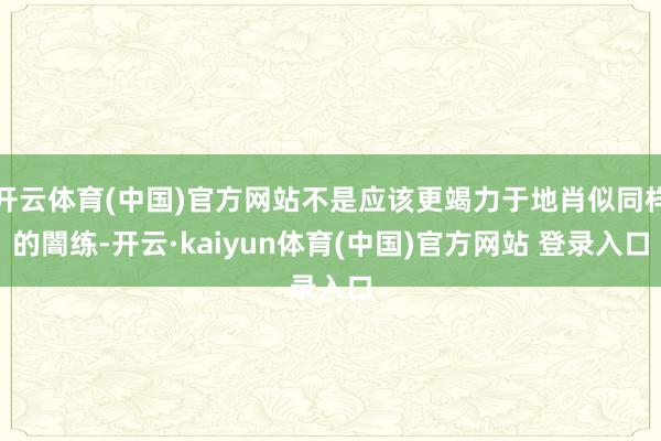 开云体育(中国)官方网站不是应该更竭力于地肖似同样的闇练-开云·kaiyun体育(中国)官方网站 登录入口