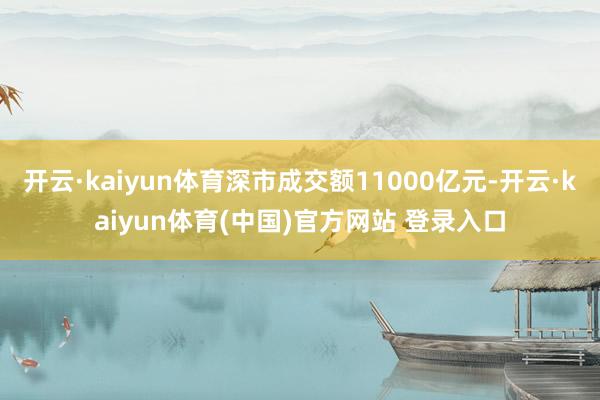 开云·kaiyun体育深市成交额11000亿元-开云·kaiyun体育(中国)官方网站 登录入口