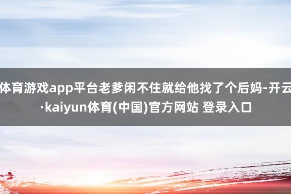 体育游戏app平台老爹闲不住就给他找了个后妈-开云·kaiyun体育(中国)官方网站 登录入口