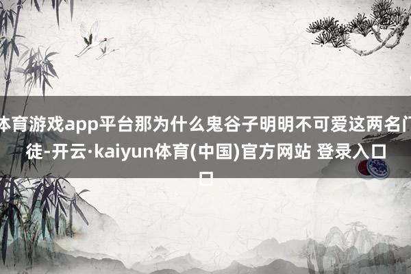 体育游戏app平台那为什么鬼谷子明明不可爱这两名门徒-开云·kaiyun体育(中国)官方网站 登录入口