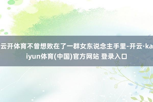 云开体育不曾想败在了一群女东说念主手里-开云·kaiyun体育(中国)官方网站 登录入口