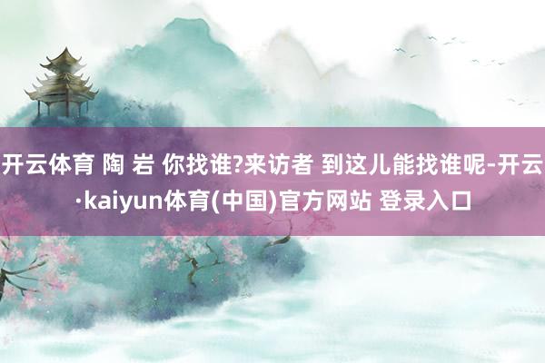 开云体育 陶 岩 你找谁?来访者 到这儿能找谁呢-开云·kaiyun体育(中国)官方网站 登录入口