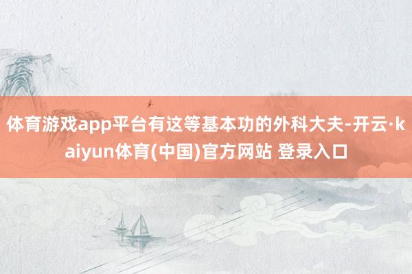 体育游戏app平台有这等基本功的外科大夫-开云·kaiyun体育(中国)官方网站 登录入口