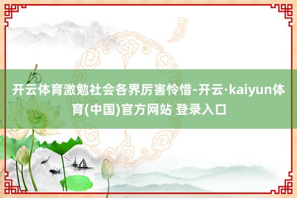 开云体育激勉社会各界厉害怜惜-开云·kaiyun体育(中国)官方网站 登录入口