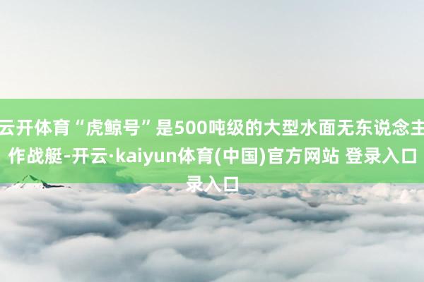 云开体育“虎鲸号”是500吨级的大型水面无东说念主作战艇-开云·kaiyun体育(中国)官方网站 登录入口