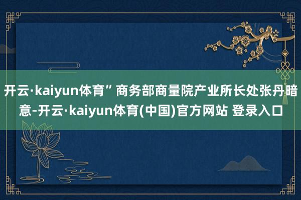 开云·kaiyun体育”商务部商量院产业所长处张丹暗意-开云·kaiyun体育(中国)官方网站 登录入口