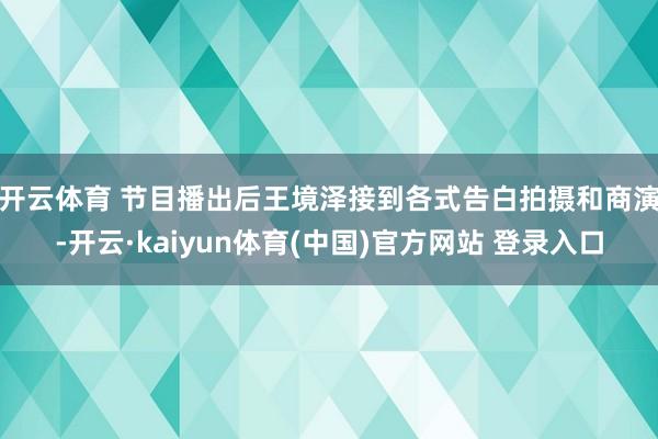 开云体育 　　节目播出后王境泽接到各式告白拍摄和商演-开云·kaiyun体育(中国)官方网站 登录入口