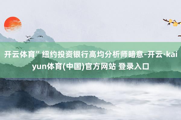 开云体育”纽约投资银行高均分析师暗意-开云·kaiyun体育(中国)官方网站 登录入口