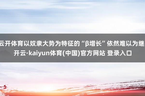 云开体育以奴隶大势为特征的“β增长”依然难以为继-开云·kaiyun体育(中国)官方网站 登录入口