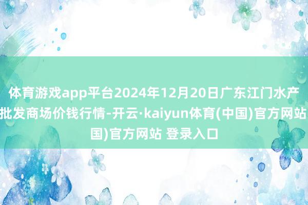 体育游戏app平台2024年12月20日广东江门水产冻品副食批发商场价钱行情-开云·kaiyun体育(中国)官方网站 登录入口
