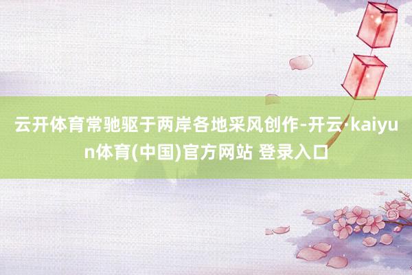 云开体育常驰驱于两岸各地采风创作-开云·kaiyun体育(中国)官方网站 登录入口