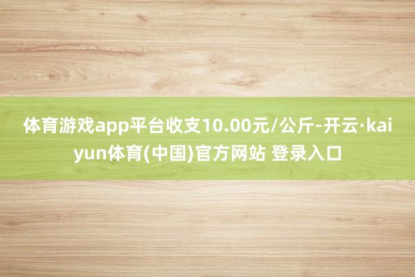体育游戏app平台收支10.00元/公斤-开云·kaiyun体育(中国)官方网站 登录入口