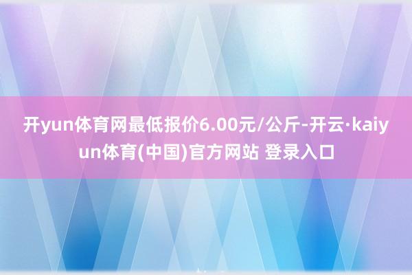开yun体育网最低报价6.00元/公斤-开云·kaiyun体育(中国)官方网站 登录入口