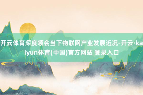 开云体育深度领会当下物联网产业发展近况-开云·kaiyun体育(中国)官方网站 登录入口