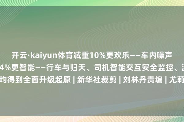 开云·kaiyun体育减重10%更欢乐——车内噪声镌汰2分贝客室干事空间加多4%更智能——行车与归天、司机智能交互安全监控、游客智能干事等限制均得到全面升级起原 | 新华社裁剪 | 刘林丹责编 | 尤莉编委 | 梁敏值班副主任丨马祯祥 发布于：四川省-开云·kaiyun体育(中国)官方网站 登录入口