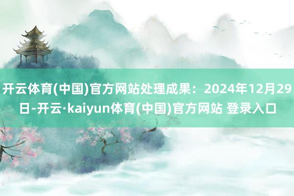 开云体育(中国)官方网站处理成果：2024年12月29日-开云·kaiyun体育(中国)官方网站 登录入口