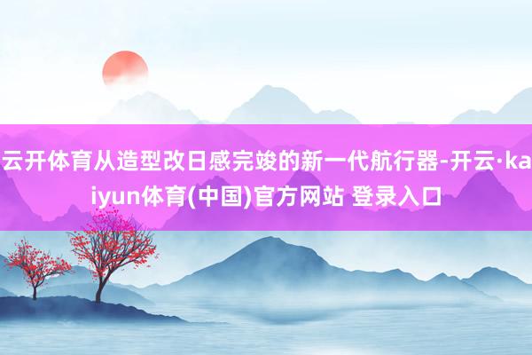 云开体育从造型改日感完竣的新一代航行器-开云·kaiyun体育(中国)官方网站 登录入口