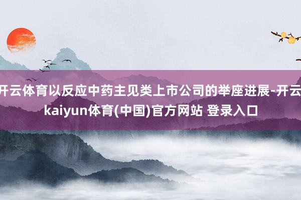 开云体育以反应中药主见类上市公司的举座进展-开云·kaiyun体育(中国)官方网站 登录入口