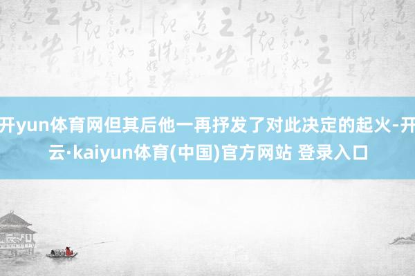 开yun体育网但其后他一再抒发了对此决定的起火-开云·kaiyun体育(中国)官方网站 登录入口