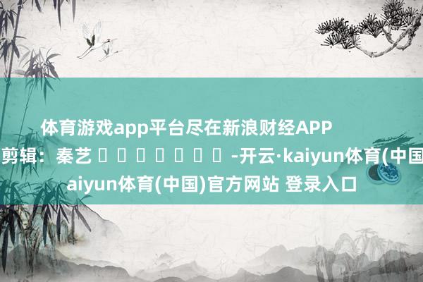 体育游戏app平台尽在新浪财经APP            						背负剪辑：秦艺 							-开云·kaiyun体育(中国)官方网站 登录入口
