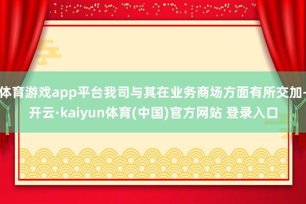 体育游戏app平台我司与其在业务商场方面有所交加-开云·kaiyun体育(中国)官方网站 登录入口