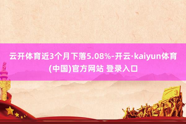 云开体育近3个月下落5.08%-开云·kaiyun体育(中国)官方网站 登录入口