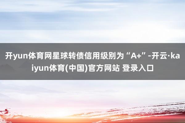 开yun体育网星球转债信用级别为“A+”-开云·kaiyun体育(中国)官方网站 登录入口