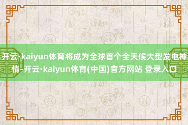 开云·kaiyun体育将成为全球首个全天候大型发电神情-开云·kaiyun体育(中国)官方网站 登录入口