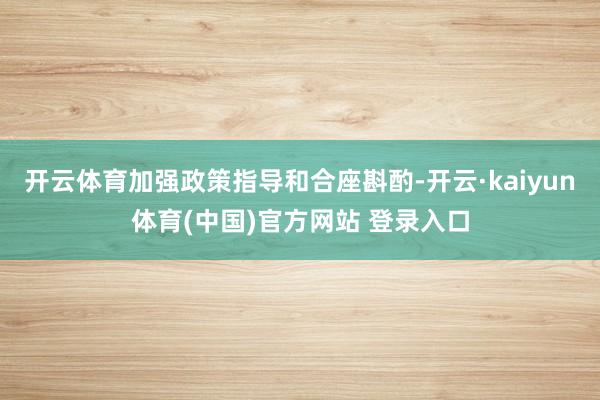 开云体育加强政策指导和合座斟酌-开云·kaiyun体育(中国)官方网站 登录入口