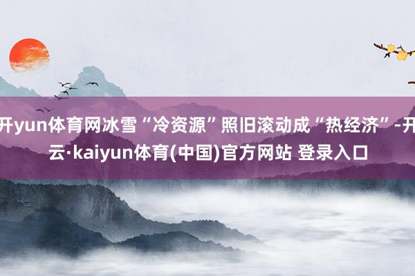 开yun体育网冰雪“冷资源”照旧滚动成“热经济”-开云·kaiyun体育(中国)官方网站 登录入口