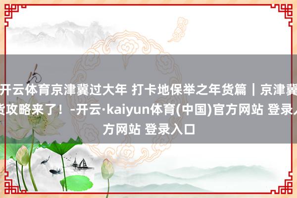 开云体育京津冀过大年 打卡地保举之年货篇｜京津冀年货攻略来了！-开云·kaiyun体育(中国)官方网站 登录入口
