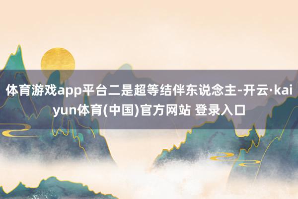 体育游戏app平台二是超等结伴东说念主-开云·kaiyun体育(中国)官方网站 登录入口