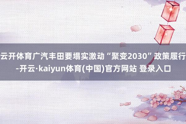 云开体育广汽丰田要塌实激动“聚变2030”政策履行-开云·kaiyun体育(中国)官方网站 登录入口