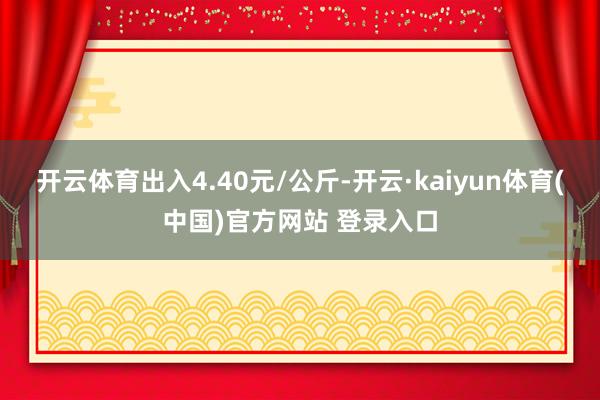 开云体育出入4.40元/公斤-开云·kaiyun体育(中国)官方网站 登录入口
