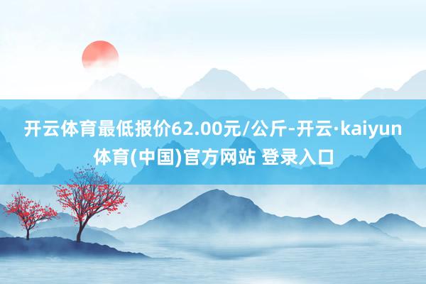 开云体育最低报价62.00元/公斤-开云·kaiyun体育(中国)官方网站 登录入口