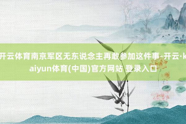 开云体育南京军区无东说念主再敢参加这件事-开云·kaiyun体育(中国)官方网站 登录入口