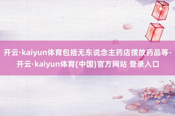 开云·kaiyun体育包括无东说念主药店摆放药品等-开云·kaiyun体育(中国)官方网站 登录入口
